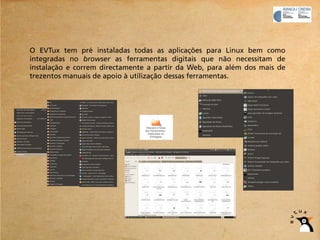 O EVTux tem pré instaladas todas as aplicações para Linux bem como
integradas no browser as ferramentas digitais que não necessitam de
instalação e correm directamente a partir da Web, para além dos mais de
trezentos manuais de apoio à utilização dessas ferramentas.
 