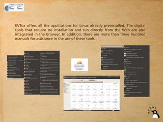 EVTux offers all the applications for Linux already preinstalled. The digital
tools that require no installation and run directly from the Web are also
integrated in the browser. In addition, there are more than three hundred
manuals for assistance in the use of these tools.
 