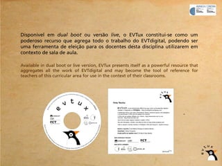 Disponível em dual boot ou versão live, o EVTux constitui-se como um
poderoso recurso que agrega todo o trabalho do EVTdigital, podendo ser
uma ferramenta de eleição para os docentes desta disciplina utilizarem em
contexto de sala de aula.

Available in dual boot or live version, EVTux presents itself as a powerful resource that
aggregates all the work of EVTdigital and may become the tool of reference for
teachers of this curricular area for use in the context of their classrooms.
 