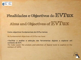 Finalidades e Objectivos do EVTux

  Aims and Objectives of EVTux

Como objectivos fundamentais do EVTux temos:

As fundamental objectives of EVTux we have:

• Facilitar a análise e selecção das ferramentas digitais a explorar em
contexto de EVT;
•To make easier the analysis and selection of digital tools to explore in the
context of VATE;
 