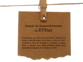 Estado de desenvolvimento
              do EVTux

O protótipo do EVTux está concluído e deveremos
iniciar a fase de testes entre Maio e Julho de 2011.
Acabada a fase de testagem e afinada a versão
final, a mesma será disponibilizada online para
download e lançada uma edição em DVD.
 