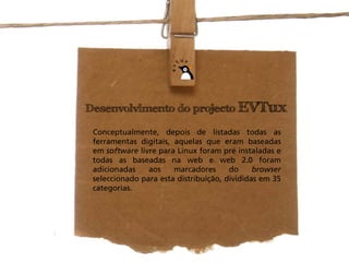 Desenvolvimento do projecto EVTux

 Conceptualmente, depois de listadas todas as
 ferramentas digitais, aquelas que eram baseadas
 em software livre para Linux foram pré instaladas e
 todas as baseadas na web e web 2.0 foram
 adicionadas    aos    marcadores      do     browser
 seleccionado para esta distribuição, divididas em 35
 categorias.
 