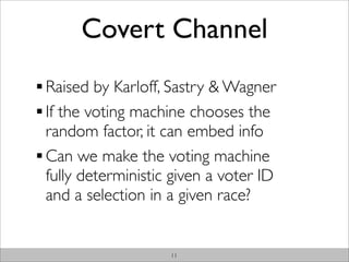 Covert Channel
Raised by Karloff, Sastry & Wagner
If the voting machine chooses the
random factor, it can embed info
Can we make the voting machine
fully deterministic given a voter ID
and a selection in a given race?


                   11
 