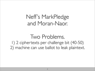 Neff ’s MarkPledge
         and Moran-Naor.

           Two Problems.
1) 2 ciphertexts per challenge bit (40-50)
2) machine can use ballot to leak plaintext.



                     3
 