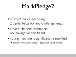 MarkPledge2
efﬁcient ballot encoding:
2 ciphertexts for any challenge length
covert-channel resistance:
no leakage via the ballot.
voting machine is signiﬁcantly simpliﬁed.
➡   simpler voting machine = less chance of errors.



                           4
 