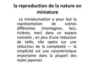la reproduction de la nature en
miniature
La miniaturisation a pour but la
représentation de scènes
différentes (montagnes, lacs,
rivières, mer) dans un espace
restreint ; en plus d’une réduction
de taille, elle opère sur une
réduction de la complexité — la
simplicité est une caractéristique
importante dans la plupart des
styles japonais
 