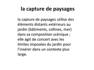la capture de paysages
la capture de paysages utilise des
éléments distants extérieurs au
jardin (bâtiments, collines, mer)
dans sa composition scénique ;
elle agit de concert avec les
limites imposées du jardin pour
l’insérer dans un contexte plus
large.
 