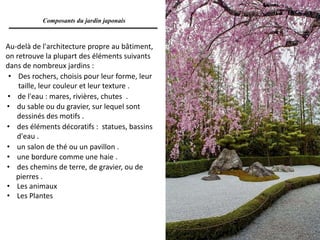 Au-delà de l'architecture propre au bâtiment,
on retrouve la plupart des éléments suivants
dans de nombreux jardins :
• des chemins de terre, de gravier, ou de
pierres .
• Les animaux
• Les Plantes
• Des rochers, choisis pour leur forme, leur
taille, leur couleur et leur texture .
• de l'eau : mares, rivières, chutes .
• du sable ou du gravier, sur lequel sont
dessinés des motifs .
• des éléments décoratifs : statues, bassins
d'eau .
• un salon de thé ou un pavillon .
• une bordure comme une haie .
Composants du jardin japonais
 