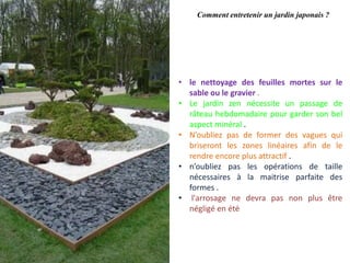 Comment entretenir un jardin japonais ?
• le nettoyage des feuilles mortes sur le
sable ou le gravier .
• Le jardin zen nécessite un passage de
râteau hebdomadaire pour garder son bel
aspect minéral .
• N’oubliez pas de former des vagues qui
briseront les zones linéaires afin de le
rendre encore plus attractif .
• n’oubliez pas les opérations de taille
nécessaires à la maitrise parfaite des
formes .
• l'arrosage ne devra pas non plus être
négligé en été
 