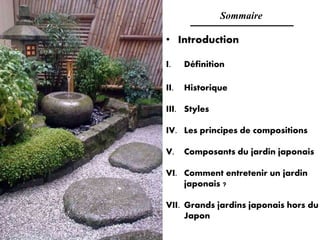 Sommaire
• Introduction
I. Définition
II. Historique
III. Styles
IV. Les principes de compositions
V. Composants du jardin japonais
VI. Comment entretenir un jardin
japonais ?
VII. Grands jardins japonais hors du
Japon
 