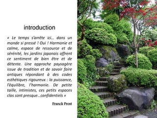 introduction
« Le temps s’arrête ici… dans un
monde si pressé ! Oui ! Harmonie et
calme, espace de ressource et de
sérénité, les jardins japonais offrent
ce sentiment de bien être et de
détente. Une approche paysagère
issue de tradition et de savoir faire
antiques répondant à des codes
esthétiques rigoureux : la puissance,
l’équilibre, l’harmonie. De petite
taille, intimistes, ces petits espaces
clos sont presque…confidentiels »
Franck Prost
 