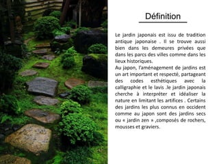 Définition
Le jardin japonais est issu de tradition
antique japonaise . Il se trouve aussi
bien dans les demeures privées que
dans les parcs des villes comme dans les
lieux historiques.
Au japon, l’aménagement de jardins est
un art important et respecté, partageant
des codes esthétiques avec la
calligraphie et le lavis .le jardin japonais
cherche à interpréter et idéaliser la
nature en limitant les artifices . Certains
des jardins les plus connus en occident
comme au japon sont des jardins secs
ou « jardin zen » ,composés de rochers,
mousses et graviers.
 