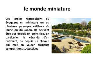 le monde miniature
Ces jardins reproduisent ou
évoquent en miniature un ou
plusieurs paysages célèbres de
Chine ou du Japon. Ils peuvent
être vus depuis un point fixe, en
particulier la véranda d'un
bâtiment, ou depuis un chemin
qui met en valeur plusieurs
compositions successives
 