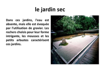 le jardin sec
Dans ces jardins, l'eau est
absente, mais elle est évoquée
par l'utilisation de gravier. Les
rochers choisis pour leur forme
intrigante, les mousses et les
petits arbustes caractérisent
ces jardins.
 