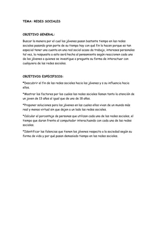 TEMA: REDES SOCIALES
OBJETIVO GENERAL:
Buscar la manera por el cual los jóvenes pasan bastante tiempo en las redes
sociales pasando gran parte de su tiempo hay con qué fin lo hacen porque es tan
especial tener una cuenta en una red social acaso da trabajo, intereses personales
tal vez, la respuesta a esto será hecha al pensamiento según reaccionen cada uno
de los jóvenes a quienes se investigue o pregunte su forma de interactuar con
cualquiera de las redes sociales.
OBJETIVOS ESPECIFICOS:
*Descubrir el fin de las redes sociales hacia los jóvenes y s su influencia hacia
ellos.
*Mostrar los factores por los cuales las redes sociales llaman tanto la atención de
un joven de 13 años al igual que de uno de 18 años.
*Proponer soluciones para los jóvenes en las cuales ellos vivan de un mundo más
real y menos virtual sin que dejen a un lado las redes sociales.
*Calcular el porcentaje de personas que utilizan cada una de las redes sociales, el
tiempo que duran frente al computador interactuando con cada una de las redes
sociales.
*Identificar las falencias que tienen los jóvenes respecto a la sociedad según su
forma de vida y por qué pasan demasiado tiempo en las redes sociales.
 