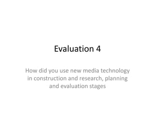 Evaluation 4
How did you use new media technology
in construction and research, planning
and evaluation stages
 