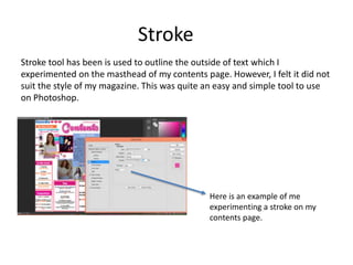 Stroke
Stroke tool has been is used to outline the outside of text which I
experimented on the masthead of my contents page. However, I felt it did not
suit the style of my magazine. This was quite an easy and simple tool to use
on Photoshop.
Here is an example of me
experimenting a stroke on my
contents page.
 