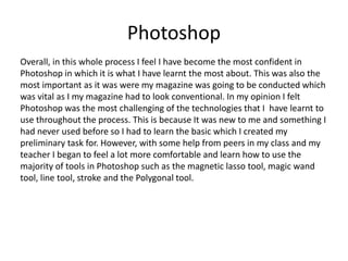 Photoshop
Overall, in this whole process I feel I have become the most confident in
Photoshop in which it is what I have learnt the most about. This was also the
most important as it was were my magazine was going to be conducted which
was vital as I my magazine had to look conventional. In my opinion I felt
Photoshop was the most challenging of the technologies that I have learnt to
use throughout the process. This is because It was new to me and something I
had never used before so I had to learn the basic which I created my
preliminary task for. However, with some help from peers in my class and my
teacher I began to feel a lot more comfortable and learn how to use the
majority of tools in Photoshop such as the magnetic lasso tool, magic wand
tool, line tool, stroke and the Polygonal tool.
 