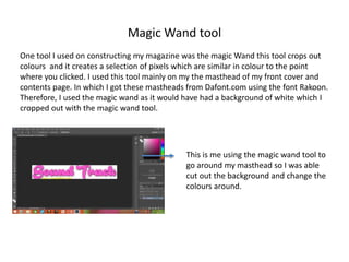Magic Wand tool
One tool I used on constructing my magazine was the magic Wand this tool crops out
colours and it creates a selection of pixels which are similar in colour to the point
where you clicked. I used this tool mainly on my the masthead of my front cover and
contents page. In which I got these mastheads from Dafont.com using the font Rakoon.
Therefore, I used the magic wand as it would have had a background of white which I
cropped out with the magic wand tool.
This is me using the magic wand tool to
go around my masthead so I was able
cut out the background and change the
colours around.
 