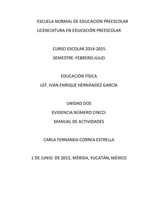 ESCUELA NORMAL DE EDUCACIÓN PREESCOLAR
LICENCIATURA EN EDUCACIÓN PREESCOLAR
CURSO ESCOLAR 2014-2015
SEMESTRE: FEBRERO-JULIO
EDUCACIÓN FÍSICA
LEF. IVÁN ENRIQUE HERNÁNDEZ GARCÍA
UNIDAD DOS
EVIDENCIA NÚMERO CINCO:
MANUAL DE ACTIVIDADES
CARLA FERNANDA CORREA ESTRELLA
1 DE JUNIO DE 2015, MÉRIDA, YUCATÁN, MÉXICO
 