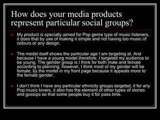 How does your media products
represent particular social groups?
   My product is specially aimed for Pop genre type of music listeners,
    it does that by use of making it simple and not having too music of
    colours or any design.

   The model itself shows the particular age I am targeting at. And
    because I have a young model therefore, I targeted my audience to
    be young. The gender group is I think for both male and female
    according to planning, however, I think most of my gender will be
    female, by the model in my front page because it appeals more to
    the female gender.

   I don’t think I have any particular ethnicity groups targeted, it for any
    Pop music lovers, it also has the element of other types of stories
    and gossips so that some people buy it for pass time.
 