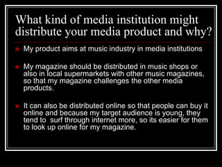 What kind of media institution might
distribute your media product and why?
   My product aims at music industry in media institutions

   My magazine should be distributed in music shops or
    also in local supermarkets with other music magazines,
    so that my magazine challenges the other media
    products.

   It can also be distributed online so that people can buy it
    online and because my target audience is young, they
    tend to surf through internet more, so its easier for them
    to look up online for my magazine.
 