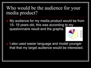 Who would be the audience for your
media product?
   My audience for my media product would be from
    15- 19 years old, this was according to my
    questionnaire result and the graphs.



   I also used easier language and model younger
    that that my target audience would be interested.
 