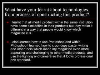 What have your learnt about technologies
from process of constructing this product?
    I learnt that all media product within the same institution
     have some similarities in their products but they make it
     different in a way that people would know which
     magazine it is.

    I also learned how to use Photoshop and within
     Photoshop I learned how to crop, copy paste, writing
     and other tools which made my magazine even more
     appealing and challenging to other media products. and
     use the lighting and camera so that it looks professional
     and standard.
 
