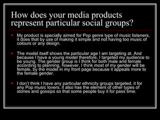 How does your media products represent particular social groups? My product is specially aimed for Pop genre type of music listeners, it does that by use of making it simple and not having too music of colours or any design.  The model itself shows the particular age I am targeting at. And because I have a young model therefore, I targeted my audience to be young. The gender group is I think for both male and female according to planning, however, I think most of my gender will be female, by the model in my front page because it appeals more to the female gender.  I don’t think I have any particular ethnicity groups targeted, it for any Pop music lovers, it also has the element of other types of stories and gossips so that some people buy it for pass time.  
