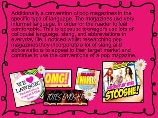 Additionally a convention of pop magazines in the
specific type of language. The magazines use very
informal language, in order for the reader to feel
comfortable. This is because teenagers use lots of
colloquial language, slang, and abbreviations in
everyday life. I noticed whilst researching pop
magazines they incorporate a lot of slang and
abbreviations to appeal to their target market and
continue to use the conventions of a pop magazine.
 
