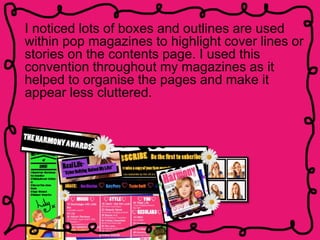 I noticed lots of boxes and outlines are used
within pop magazines to highlight cover lines or
stories on the contents page. I used this
convention throughout my magazines as it
helped to organise the pages and make it
appear less cluttered.
 