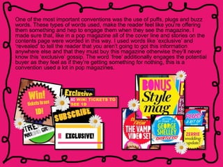 One of the most important conventions was the use of puffs, plugs and buzz
words. These types of words used, make the reader feel like you’re offering
them something and hep to engage them when they see the magazine. I
made sure that, like in a pop magazine all of the cover line and stories on the
contents page were worded in this way. I used words like ‘exclusive’ and
‘revealed’ to tell the reader that you aren’t going to got this information
anywhere else and that they must buy this magazine otherwise they’ll never
know this ‘exclusive’ gossip. The word ‘free’ additionally engages the potential
buyer as they feel as if they’re getting something for nothing, this is a
convention used a lot in pop magazines.
 