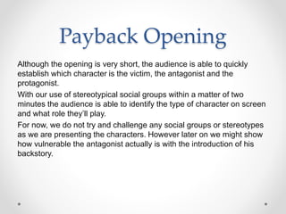 Payback Opening
Although the opening is very short, the audience is able to quickly
establish which character is the victim, the antagonist and the
protagonist.
With our use of stereotypical social groups within a matter of two
minutes the audience is able to identify the type of character on screen
and what role they’ll play.
For now, we do not try and challenge any social groups or stereotypes
as we are presenting the characters. However later on we might show
how vulnerable the antagonist actually is with the introduction of his
backstory.
 