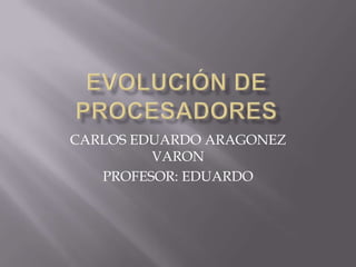 EVOLUCIÓN DE PROCESADORES CARLOS EDUARDO ARAGONEZ  VARON PROFESOR: EDUARDO  