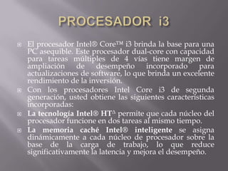 PROCESADOR  i3El procesador Intel® Core™ i3 brinda la base para una PC asequible. Este procesador dual-core con capacidad para tareas múltiples de 4 vías tiene margen de ampliación de desempeño incorporado para actualizaciones de software, lo que brinda un excelente rendimiento de la inversión.Con los procesadores Intel Core i3 de segunda generación, usted obtiene las siguientes características incorporadas:La tecnología Intel® HTΔ permite que cada núcleo del procesador funcione en dos tareas al mismo tiempo.La memoria caché Intel® inteligente se asigna dinámicamente a cada núcleo de procesador sobre la base de la carga de trabajo, lo que reduce significativamente la latencia y mejora el desempeño.