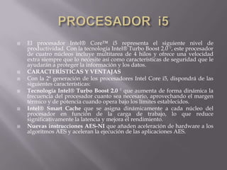 PROCESADOR  i5El procesador Intel® Core™ i5 representa el siguiente nivel de productividad. Con la tecnología Intel® Turbo Boost 2.0 ◊, este procesador de cuatro núcleos incluye multitarea de 4 hilos y ofrece una velocidad extra siempre que lo necesite así como características de seguridad que le ayudarán a proteger la información y los datos.CARACTERÍSTICAS Y VENTAJASCon la 2ª generación de los procesadores Intel Core i5, dispondrá de las siguientes características:Tecnología Intel® Turbo Boost 2.0 ◊ que aumenta de forma dinámica la frecuencia del procesador cuanto sea necesario, aprovechando el margen térmico y de potencia cuando opera bajo los límites establecidos.Intel® Smart Cache que se asigna dinámicamente a cada núcleo del procesador en función de la carga de trabajo, lo que reduce significativamente la latencia y mejora el rendimiento.Nuevas instrucciones AES-NI que añaden aceleración de hardware a los algoritmos AES y aceleran la ejecución de las aplicaciones AES.