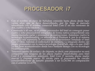 PROCESADOR  i7Con el nombre en clave de Nehalem conocido hasta ahora desde hace varios años que se lleva desarrollando, por fin llega al mercado rebautizado con el nombre comercial Intel Core i7 en sus versiones de dos, cuatro y ocho núcleos.Construído a 45 nm., es el primer procesador del Intel en conseguir poner cuatro y ocho procesadores integrados de forma nativa compartiendo una misma memoria caché y procesador de instrucciones. Asímismo vuelve la tecnología hyperthreading ya utlizada en el Pentium 4, por lo el sistema operativo nos reportaría 16 procesadores si tuvierámos instalado el Intel Core i7 Octo. Además el controlador de memoria va integrado dentro del propio procesador con la nueva tecnología QuickPath, algo a lo que AMD ya nos tiene acostumbrados desde hace bastante tiempo con su tecnología HyperTransport.Tenemos cambio de socket y de chipsets, es decir, este procesador no será compatible con ninguna de las placas madres desarrolladas para Intel Core 2 y procesadores anteriores. Intel Core i7 necesita placas madre nuevas y chipsets nuevo. El zócalo para el procesador ha crecido considerablemente de tamaño pasando a ser LGA1366 en comparación con el anterior LGA775.