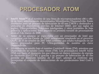 PROCESADOR  ATOMIntel® Atom™ es el nombre de una línea de microprocesadores x86 y x86-64 de Intel, anteriormente denominados Silverthorne/Diamondville. Están diseñados para un proceso de fabricación de 45 nm CMOS y destinados a utilizarse en dispositivos móviles de Internet (MID, por sus siglas en inglés), Ultra-portátiles, Teléfonos inteligentes, y otros portátiles de baja potencia y aplicaciones. Intel anunció su primera versión de procesadores atom el 2 de marzo de 2008.Antes de su anuncio se especulaba con un procesador de Intel que compitiese con los Geode de AMD actualmente empleado en el proyecto OLPC. El 15 de octubre de 2007 Intel confirmó que estaba trabajando en un nuevo procesador para PC Ultra-portátiles de nombre en clave Diamondville.Silverthorne se vendió bajo el nombre Centrino® Atom (TM), mientras que Diamondville se vendió como Atom (TM). Los procesadores Intel® Atom (TM) son hasta el momento los que ofrecen un menor consumo de energía en escritorio (0,6-2,5 W) y gracias a su proceso de fabricación de 45 nm permite un diminuto tamaño de 25 mm2, además se confirmó que incorporan el conjunto de instrucciones de sus predecesores Intel Core 2 Duo.