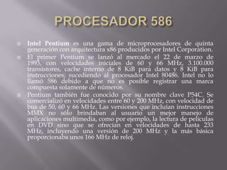 PROCESADOR 586Intel Pentium es una gama de microprocesadores de quinta generación con arquitectura x86 producidos por Intel Corporation.El primer Pentium se lanzó al mercado el 22 de marzo de 1993, con velocidades iniciales de 60 y 66 MHz, 3.100.000 transistores, cache interno de 8 KiB para datos y 8 KiB para instrucciones; sucediendo al procesador Intel 80486. Intel no lo llamó 586 debido a que no es posible registrar una marca compuesta solamente de números.Pentium también fue conocido por su nombre clave P54C. Se comercializó en velocidades entre 60 y 200 MHz, con velocidad de bus de 50, 60 y 66 MHz. Las versiones que incluían instrucciones MMX no sólo brindaban al usuario un mejor manejo de aplicaciones multimedia, como por ejemplo, la lectura de películas en DVD sino que se ofrecían en velocidades de hasta 233 MHz, incluyendo una versión de 200 MHz y la más básica proporcionaba unos 166 MHz de reloj.