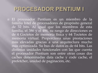 PROCESADOR PENTIUM IEl procesador Pentium es un miembro de la familia Intel de procesadores de propósito general de 32 bits. Al igual que los miembros de esta familia, el 386 y el 486, su rango de direcciones es de 4 Goctetos de memoria física y 64 Toctetos de memoria virtual. Proporciona unas prestaciones más elevadas gracias a una arquitectura mucho más optimizada. Su bus de datos es de 64 bits. Las distintas unidades funcionales con las que cuenta el procesador Pentium son entre otras cosas dos caches denominadas data cache y code cache, el prefetcher, unidad de paginación, etc.