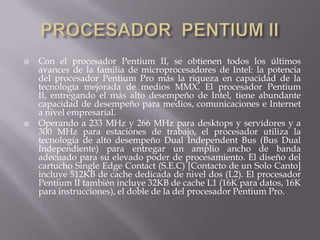 PROCESADOR  PENTIUM IICon el procesador Pentium II, se obtienen todos los últimos avances de la familia de microprocesadores de Intel: la potencia del procesador Pentium Pro más la riqueza en capacidad de la tecnología mejorada de medios MMX. El procesador Pentium II, entregando el más alto desempeño de Intel, tiene abundante capacidad de desempeño para medios, comunicaciones e Internet a nivel empresarial. Operando a 233 MHz y 266 MHz para desktops y servidores y a 300 MHz para estaciones de trabajo, el procesador utiliza la tecnología de alto desempeño Dual Independent Bus (Bus Dual Independiente) para entregar un amplio ancho de banda adecuado para su elevado poder de procesamiento. El diseño del cartucho Single EdgeContact (S.E.C) [Contacto de un Solo Canto] incluye 512KB de cache dedicada de nivel dos (L2). El procesador Pentium II también incluye 32KB de cache L1 (16K para datos, 16K para instrucciones), el doble de la del procesador Pentium Pro. 