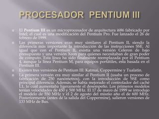 PROCESADOR  PENTIUM IIIEl Pentium III es un microprocesador de arquitectura i686 fabricado por Intel; el cual es una modificación del Pentium Pro. Fue lanzado el 26 de febrero de 1999.Las primeras versiones eran muy similares al Pentium II, siendo la diferencia más importante la introducción de las instrucciones SSE. Al igual que con el Pentium II, existía una versión Celeron de bajo presupuesto y una versión Xeon para quienes necesitaban de gran poder de cómputo. Esta línea ha sido finalmente reemplazada por el Pentium 4, aunque la línea Pentium M, para equipos portátiles, esta basada en el Pentium III.Existen tres versiones de Pentium III: Katmai, Coppermine y Tualatin.La primera versión era muy similar al Pentium II (usaba un proceso de fabricación de 250 nanómetros), con la introducción de SSE como principal diferencia. Además, se había mejorado el controlador del caché L1, lo cual aumentaba ligeramente el desempeño. Los primeros modelos tenían velocidades de 450 y 500 MHz. El 17 de mayo de 1999 se introdujo el modelo de 550 MHz y el 2 de agosto del mismo año el de 600 MHz. Posteriormente (antes de la salida del Coppermine), salieron versiones de 133 MHz de Bus.