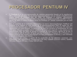 PROCESADOR  PENTIUM IVEl Pentium 4 es un microprocesador de séptima generación basado en la arquitectura x86 y fabricado por Intel. Es el primer microprocesador con un diseño completamente nuevo desde el Pentium Pro de 1995. El Pentium 4 original, denominado Willamette, trabajaba a 1,4 y 1,5 GHz; y fue lanzado el 20 de noviembre de 2000.[1] El 8 de agosto de 2008 se realiza el último envío de Pentium 4,[2] siendo sustituido por los Intel Core DuoPara la sorpresa de la industria informática, la nueva microarquitectura NetBurst del Pentium 4 no mejoró el viejo diseño de la microarquitectura Intel P6 según las dos tradicionales formas para medir el rendimiento: velocidad en el proceso de enteros u operaciones de coma flotante. La estrategia de Intel fue sacrificar el rendimiento de cada ciclo para obtener a cambio mayor cantidad de ciclos por segundo y una mejora en las instrucciones SSE. En 2004, se agregó el conjunto de instrucciones x86-64 de 64 bits al tradicional set x86 de 32 bits. Al igual que los Pentium II y Pentium III, el Pentium 4 se comercializa en una versión para equipos de bajo presupuesto (Celeron), y una orientada a servidores de gama alta (Xeon).Las nombres en código, a partir de la evolución de las distintas versiones, son: Willamette (180 nanómetros), Northwood (130 nm), Gallatin (Extreme Edition, también 130 nm), Prescott (90 nm) y Cedar Mill (65 nm).