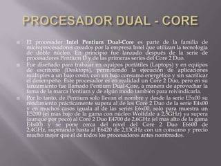 PROCESADOR DUAL - COREEl procesador Intel Pentium Dual-Core es parte de la familia de microprocesadores creados por la empresa Intel que utilizan la tecnología de doble núcleo. En principio fue lanzado después de la serie de procesadores Pentium D y de las primeras series del Core 2 Duo.Fue diseñado para trabajar en equipos portátiles (Laptops) y en equipos de escritorio (Desktops), permitiendo la ejecución de aplicaciones múltiples a un bajo costo, con un bajo consumo energético y sin sacrificar el desempeño. Este procesador es en realidad un Core 2 Duo, pero en su lanzamiento fue llamado Pentium Dual-Core, a manera de aprovechar la fama de la marca Pentium y de algún modo también para reivindicarla.Por lo tanto, de Pentium solo llevan el nombre y desde la serie E5x00 su rendimiento prácticamente supera al de los Core 2 Duo de la serie E4x00 y en muchos casos iguala al de las series E6x00, solo para muestra un E5200 (el mas bajo de la gama con núcleo Wolfdale a 2,5GHz) ya supera (aunque por poco) al Core 2 Duo E4700 de 2,6GHz (el mas alto de la gama E4x00) y se pone cerca del nivel del Core 2 Duo E6600 de 2,4GHz, superando hasta al E6420 de 2,13GHz con un consumo y precio mucho mejor que el de todos los procesadores antes nombrados.