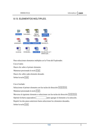 UMSNH-FCCA Informática I 2009
122
8.13. ELEMENTOS MÚLTIPLES.
Para seleccionar elementos múltiples en la Vista del Explorador.
Con el ratón:
Hacer clic sobre el primer elemento.
Mantener presionada la tecla Ctrl .
Hacer clic sobre cada elemento deseado.
Soltar la tecla Ctrl .
Con el teclado:
Seleccionar el primer elemento con las teclas de dirección    .
Mantener presionada la tecla Ctrl .
Moverse al siguiente elemento a seleccionar con las teclas de dirección    .
Oprimir la barra espaciadora para agregar el elemento a la selección.
Repetir los dos pasos anteriores hasta seleccionar los elementos deseados.
Soltar la tecla Ctrl .
 