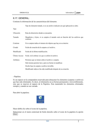 UMSNH-FCCA Informática I 2009
131
8.17. GENERAL:
Contiene la información de las características del elemento.
Tipo
Tipo de elemento tratado, si es un archivo indicará con qué aplicación se abre.
Ubicación Ruta de directorios donde se encuentra.
Tamaño Megabytes y bytes; si es carpeta el tamaño será en función del los archivos que
contiene.
Contiene Si es carpeta indica el número de objetos que hay en su interior.
Creado Fecha de creación de la carpeta o el archivo.
Modificado Fecha de la última modificación.
Último Acceso Fecha de la última vez que se utilizó el archivo.
Atributos Permisos que se tienen sobre el archivo o carpeta.
Sólo lectura permite leer y pero no borrar ni modificar.
Oculto hace la carpeta o archivo invisible.
Modificado indica si ha sido modificado después de su creación.
- Papelera.
Es un espacio en la computadora reservado para almacenar los elementos (carpetas o archivos)
que han sido eliminados. Es decir, al eliminarlos no se borran permanente e irreversiblemente,
sino que se mueven al espacio de la Papelera. Ésta mantendrá los elementos eliminados
siempre y cuando no sea vaciada.
Para abrir la papelera:
Hacer doble clic sobre el icono de la papelera.
Seleccionar en el menú contextual de botón derecho sobre el icono de la papelera la opción
Abrir .
 