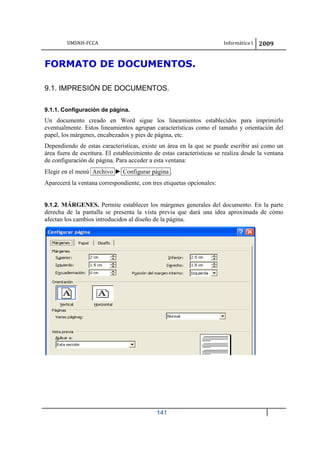 UMSNH-FCCA Informática I 2009
141
FORMATO DE DOCUMENTOS.
9.1. IMPRESIÓN DE DOCUMENTOS.
9.1.1. Configuración de página.
Un documento creado en Word sigue los lineamientos establecidos para imprimirlo
eventualmente. Estos lineamientos agrupan características como el tamaño y orientación del
papel, los márgenes, encabezados y pies de página, etc.
Dependiendo de estas características, existe un área en la que se puede escribir así como un
área fuera de escritura. El establecimiento de estas características se realiza desde la ventana
de configuración de página. Para acceder a esta ventana:
Elegir en el menú Archivo ► Configurar página .
Aparecerá la ventana correspondiente, con tres etiquetas opcionales:
9.1.2. MÁRGENES. Permite establecer los márgenes generales del documento. En la parte
derecha de la pantalla se presenta la vista previa que dará una idea aproximada de cómo
afectan los cambios introducidos al diseño de la página.
 