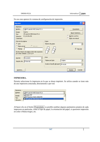 UMSNH-FCCA Informática I 2009
147
En ese caso aparece la ventana de configuración de impresión.
IMPRESORA.
Permite seleccionar la impresora en la que se desea imprimir. Se utiliza cuando se tiene más
de una impresora conectada, directamente o por red.
Al hacer clic en el botón Propiedades es posible cambiar algunos parámetros propios de cada
impresora en particular, como el tipo de papel, la orientación del papel, si queremos impresión
en color o blanco/negro, etc.
 
