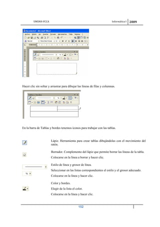 UMSNH-FCCA Informática I 2009
152
Hacer clic sin soltar y arrastrar para dibujar las líneas de filas y columnas.
En la barra de Tablas y bordes tenemos íconos para trabajar con las tablas.
Lápiz. Herramienta para crear tablas dibujándolas con el movimiento del
ratón.
Borrador. Complemento del lápiz que permite borrar las líneas de la tabla.
Colocarse en la línea a borrar y hacer clic.
Estilo de línea y grosor de línea.
Seleccionar en las listas correspondientes el estilo y el grosor adecuado.
Colocarse en la línea y hacer clic.
Color y bordes.
Elegir de la lista el color.
Colocarse en la línea y hacer clic.
 
