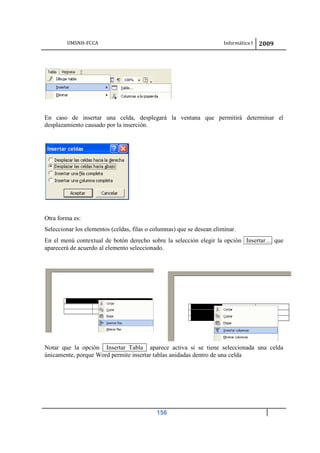 UMSNH-FCCA Informática I 2009
156
En caso de insertar una celda, desplegará la ventana que permitirá determinar el
desplazamiento causado por la inserción.
Otra forma es:
Seleccionar los elementos (celdas, filas o columnas) que se desean eliminar.
En el menú contextual de botón derecho sobre la selección elegir la opción Insertar… que
aparecerá de acuerdo al elemento seleccionado.
Notar que la opción Insertar Tabla aparece activa si se tiene seleccionada una celda
únicamente, porque Word permite insertar tablas anidadas dentro de una celda
 